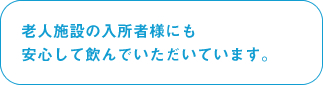 老人施設の入所者様にも安心して飲んでいただいています。