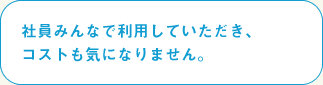 社員みんなで利用していただき、
コストも気になりません。