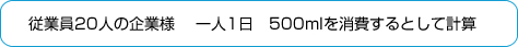 従業員20人の企業様 一人1日　500mlを消費するとして計算