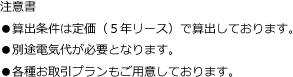 注意書
●算出条件は定価（５年リース）で算出しております。
●別途電気代が必要となります。
●各種お取引プランもご用意しております。