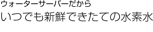 ウォーターサーバーだからいつでも新鮮できたての水素水