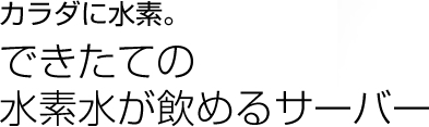 カラダに水素。できたての
水素水が飲めるサーバー