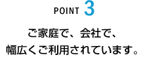 POINT3 ご家庭で、会社で、幅広くご利用されています。