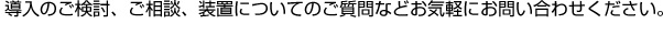 導入のご検討、ご相談、装置についてのご質問などお気軽にお問い合わせください。