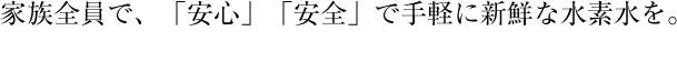 家族全員で、「安心」「安全」で手軽に新鮮な水素水を。