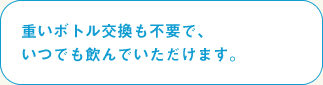 重いボトル交換も不要で、
いつでも飲んでいただけます。