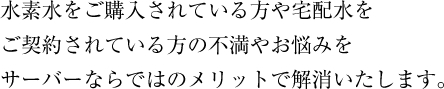 水素水をご購入されている方や宅配水をご契約されている方の不満やお悩みをサーバーならではのメリットで解消いたします。