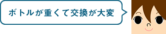 ボトルが重くて交換が大変。