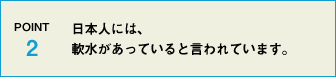 POINT2 日本人には、軟水があっていると言われています。