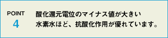 POINT4 酸化還元電位のマイナス値が大きい水素水ほど、抗酸化作用が優れています。