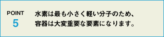 POINT5 水素は最も小さく軽い分子のため、容器は大変重要な要素になります。