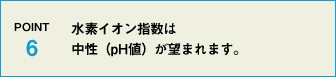 POINT6 水素イオン指数は中性(pH値)であることが望まれます。